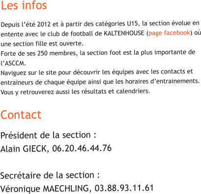 Les infos Depuis l’été 2012 et à partir des catégories U15, la section évolue en entente avec le club de football de KALTENHOUSE (page facebook) où une section fille est ouverte. Forte de ses 250 membres, la section foot est la plus importante de l’ASCCM.Naviguez sur le site pour découvrir les équipes avec les contacts et entraineurs de chaque équipe ainsi que les horaires d’entrainements. Vous y retrouverez aussi les résultats et calendriers.  Contact Président de la section : Alain GIECK, 06.20.46.44.76  Secrétaire de la section : Véronique MAECHLING, 03.88.93.11.61